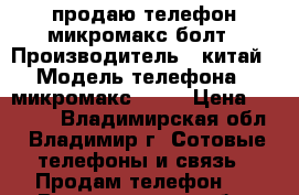 продаю телефон микромакс болт › Производитель ­ китай › Модель телефона ­ микромакс bolt › Цена ­ 2 500 - Владимирская обл., Владимир г. Сотовые телефоны и связь » Продам телефон   . Владимирская обл.